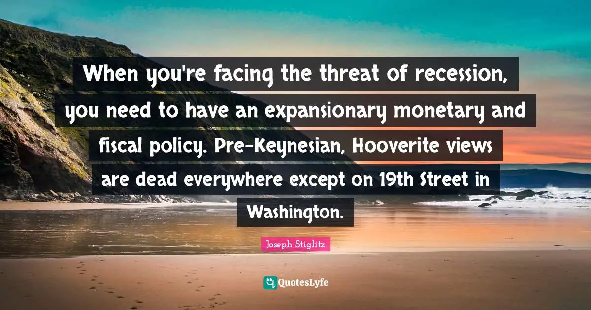 Joseph Stiglitz Quotes: "When you're facing the threat of recession, you need to have an expansionary monetary and fiscal policy. Pre-Keynesian, Hooverite views are dead everywhere except on 19th Street in Washington."