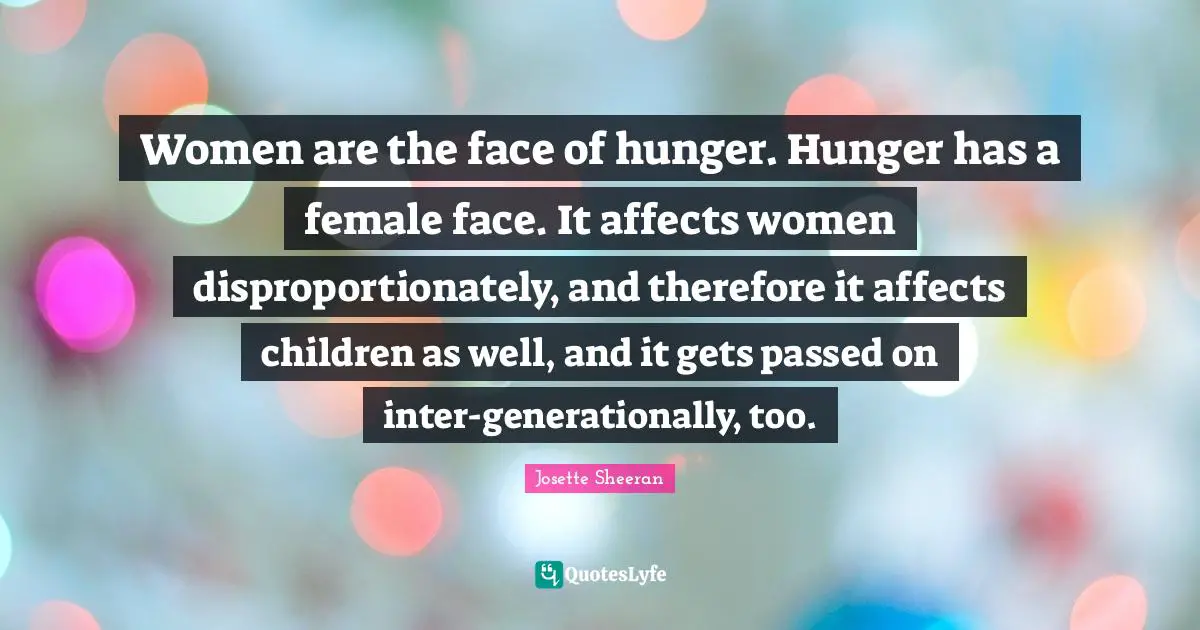 Women are the face of hunger. Hunger has a female face. It affects women disproportionately, and therefore it affects children as well, and it gets passed on inter-generationally, too.
