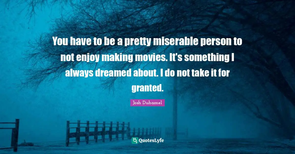 You have to be a pretty miserable person to not enjoy making movies. It's something I always dreamed about. I do not take it for granted.