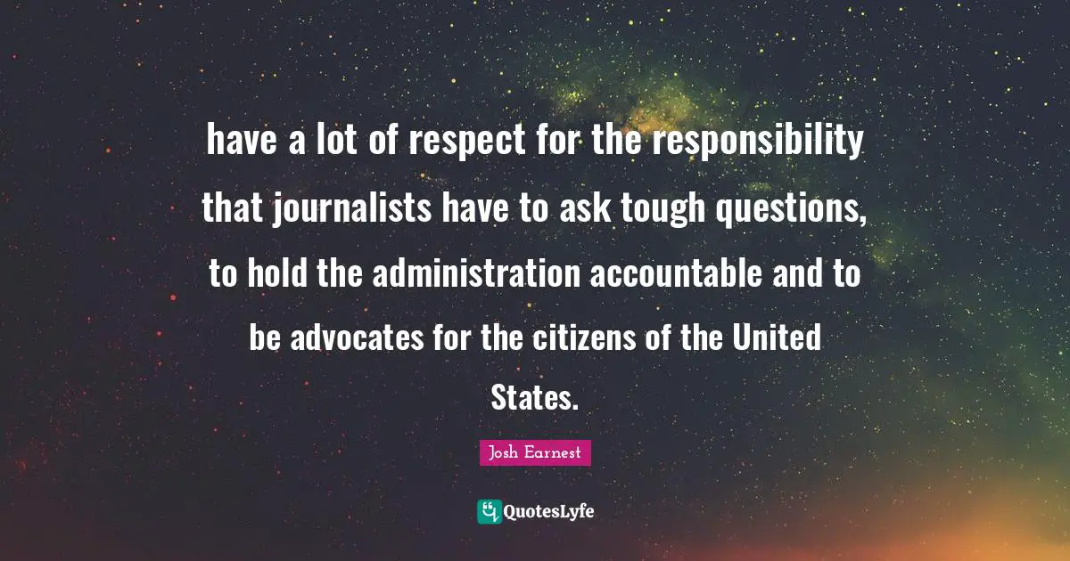 have a lot of respect for the responsibility that journalists have to ask tough questions, to hold the administration accountable and to be advocates for the citizens of the United States.