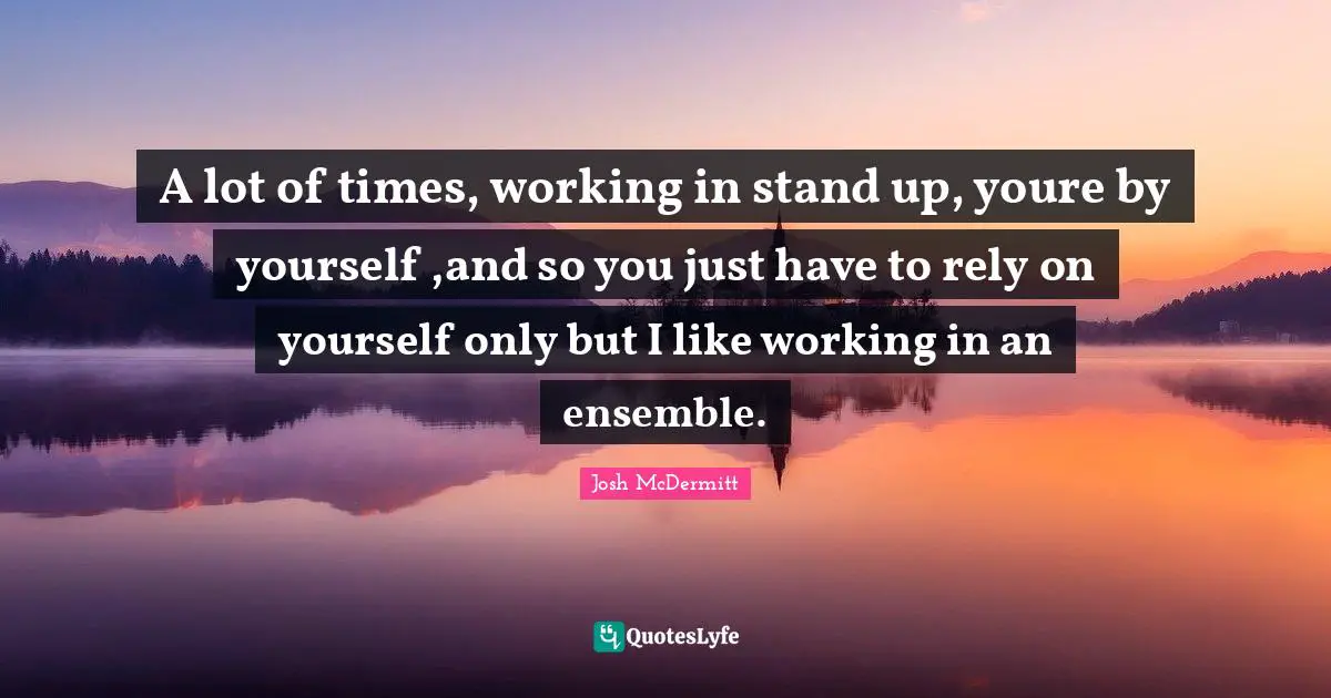 A lot of times, working in stand up, youre by yourself ,and so you just have to rely on yourself only but I like working in an ensemble.