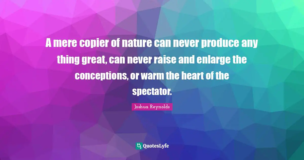 A mere copier of nature can never produce any thing great, can never raise and enlarge the conceptions, or warm the heart of the spectator.
