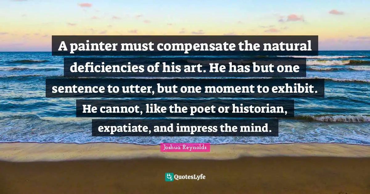 A painter must compensate the natural deficiencies of his art. He has but one sentence to utter, but one moment to exhibit. He cannot, like the poet or historian, expatiate, and impress the mind.