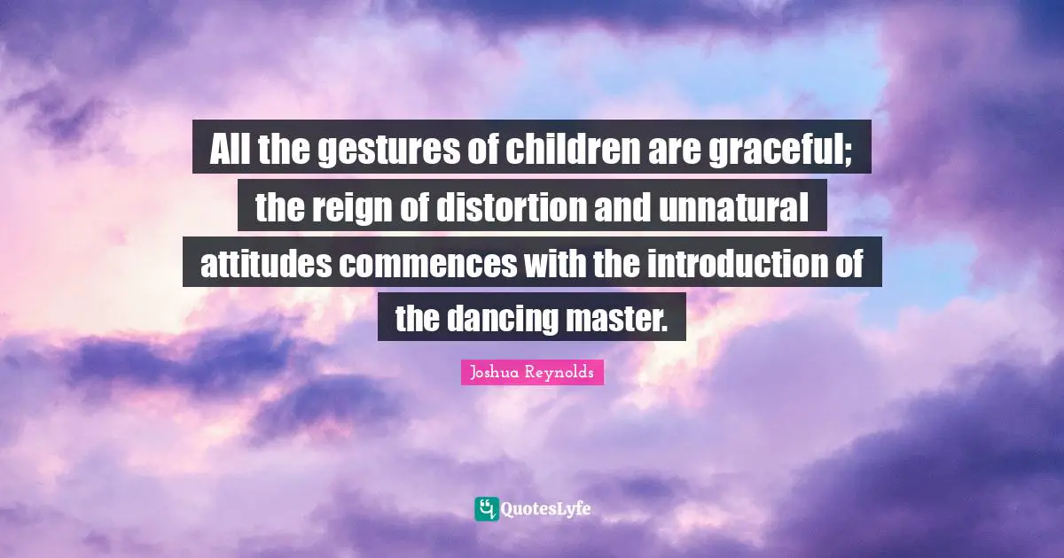 All the gestures of children are graceful; the reign of distortion and unnatural attitudes commences with the introduction of the dancing master.