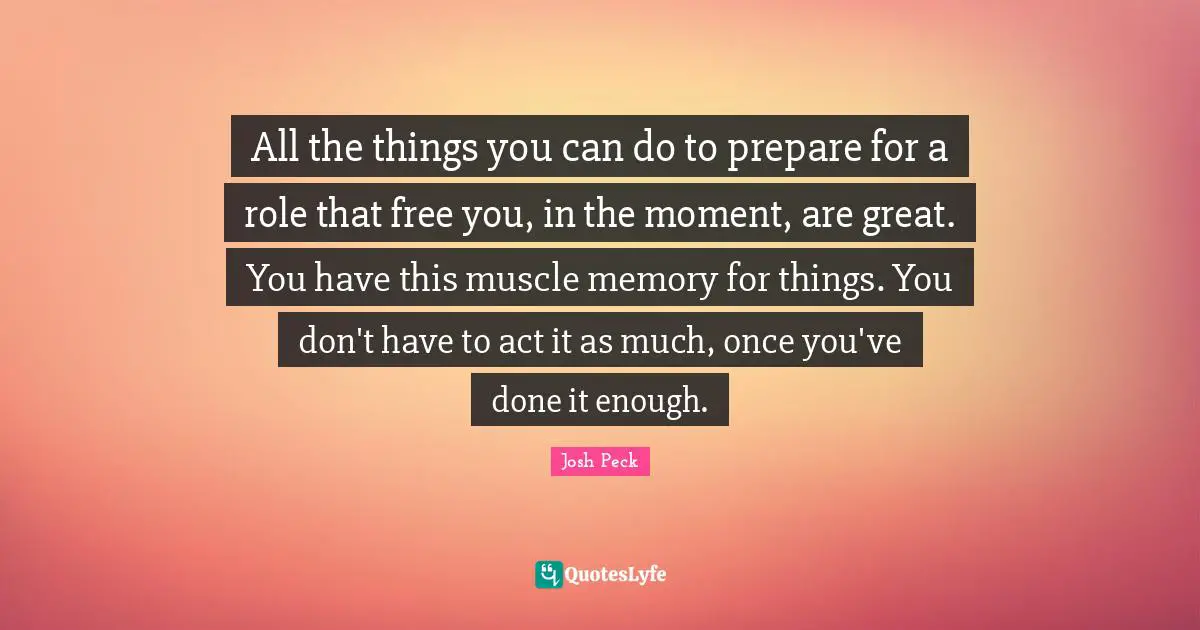 All the things you can do to prepare for a role that free you, in the moment, are great. You have this muscle memory for things. You don't have to act it as much, once you've done it enough.