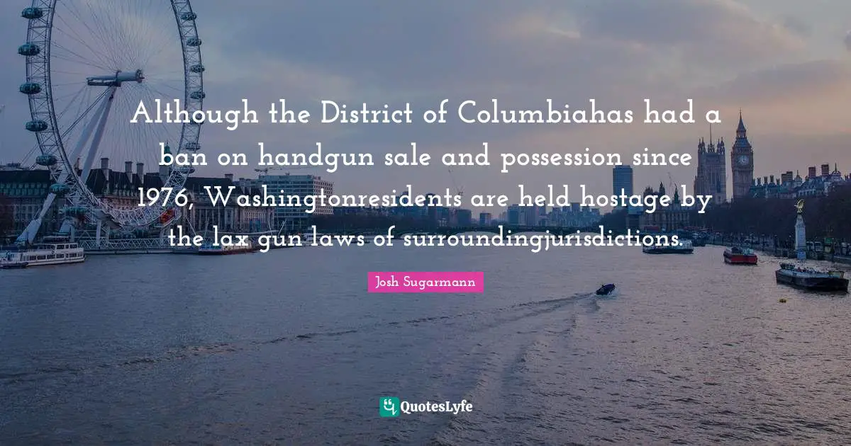 Hostage Quotes: "Although the District of Columbiahas had a ban on handgun sale and possession since 1976, Washingtonresidents are held hostage by the lax gun laws of surroundingjurisdictions."