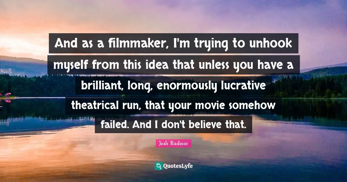Josh Radnor Quotes: "And as a filmmaker, I'm trying to unhook myself from this idea that unless you have a brilliant, long, enormously lucrative theatrical run, that your movie somehow failed. And I don't believe that."