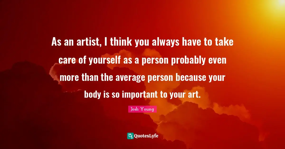 As an artist, I think you always have to take care of yourself as a person probably even more than the average person because your body is so important to your art.
