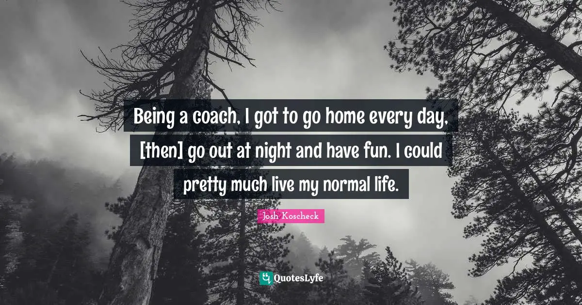 Being a coach, I got to go home every day, [then] go out at night and have fun. I could pretty much live my normal life.