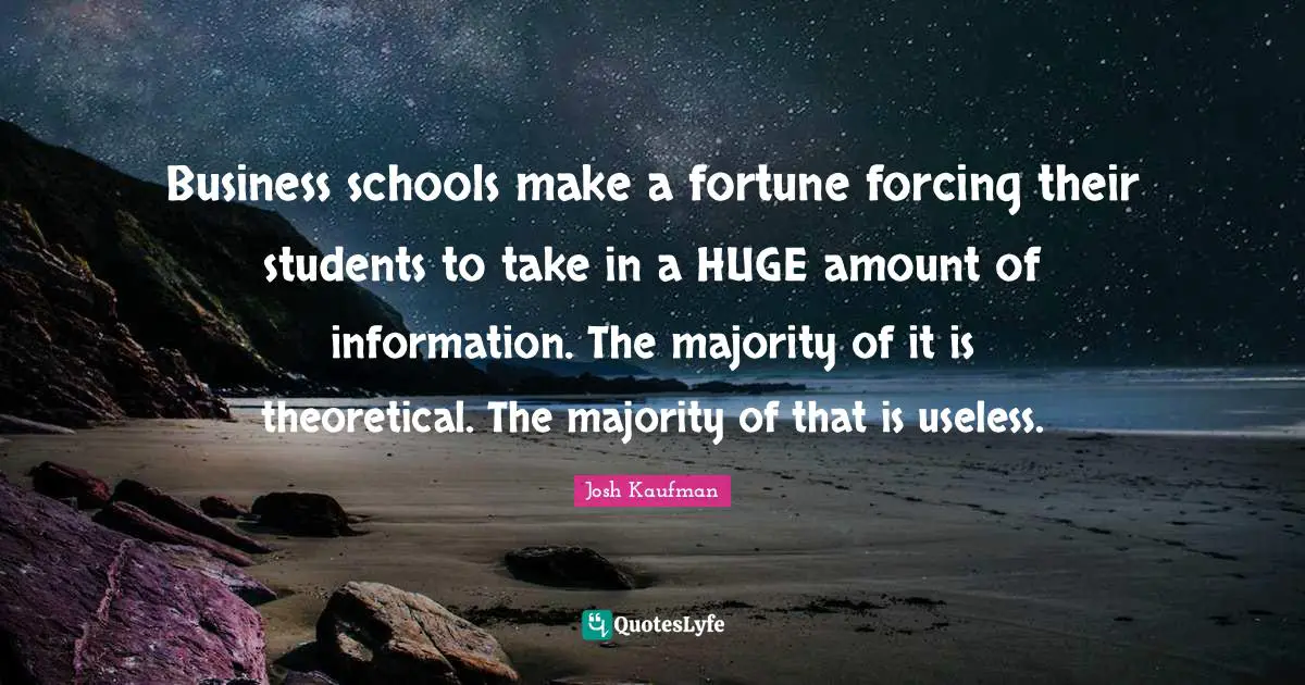 Business schools make a fortune forcing their students to take in a HUGE amount of information. The majority of it is theoretical. The majority of that is useless.