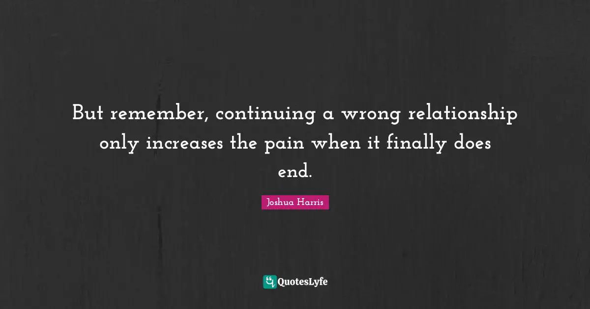 But remember, continuing a wrong relationship only increases the pain when it finally does end.