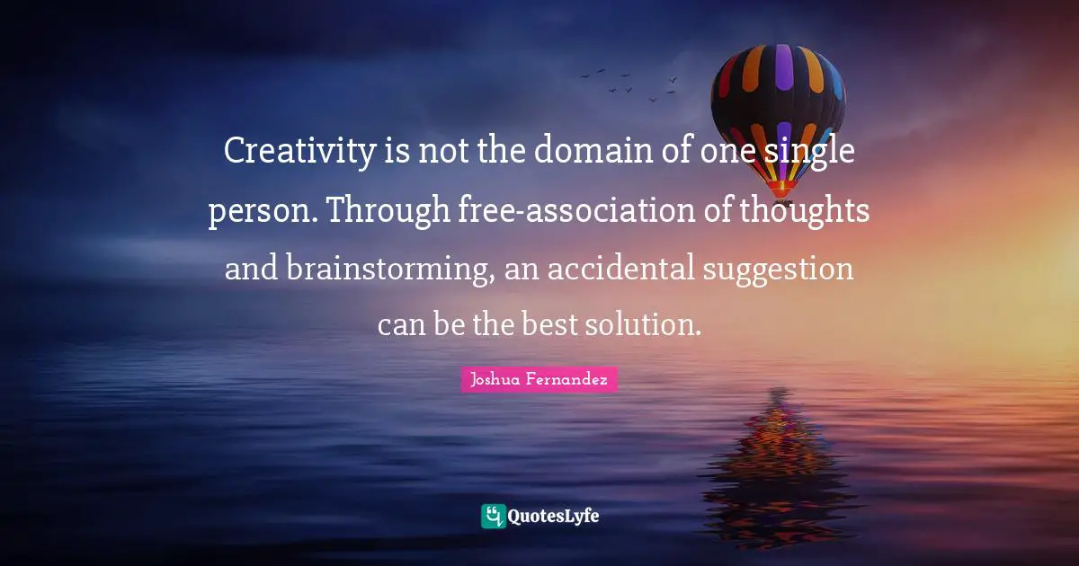 Suggestions Quotes: "Creativity is not the domain of one single person. Through free-association of thoughts and brainstorming, an accidental suggestion can be the best solution."