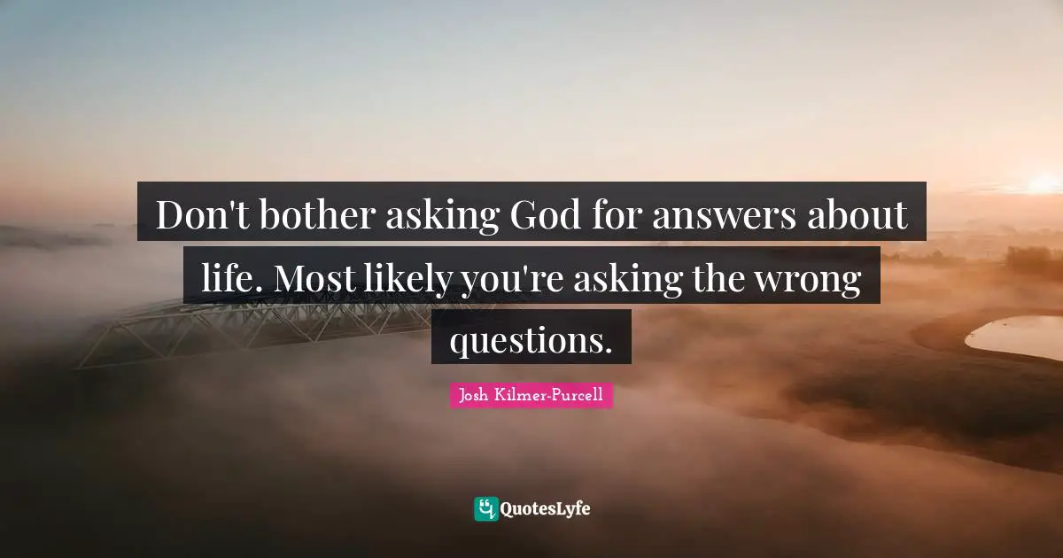 Don't bother asking God for answers about life. Most likely you're asking the wrong questions.