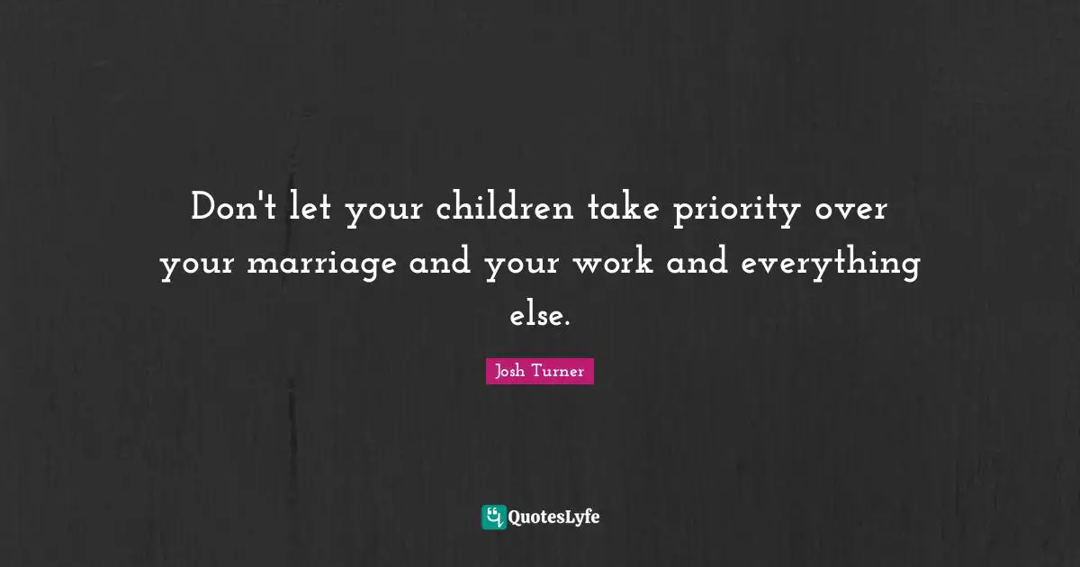 Don't let your children take priority over your marriage and your work and everything else.