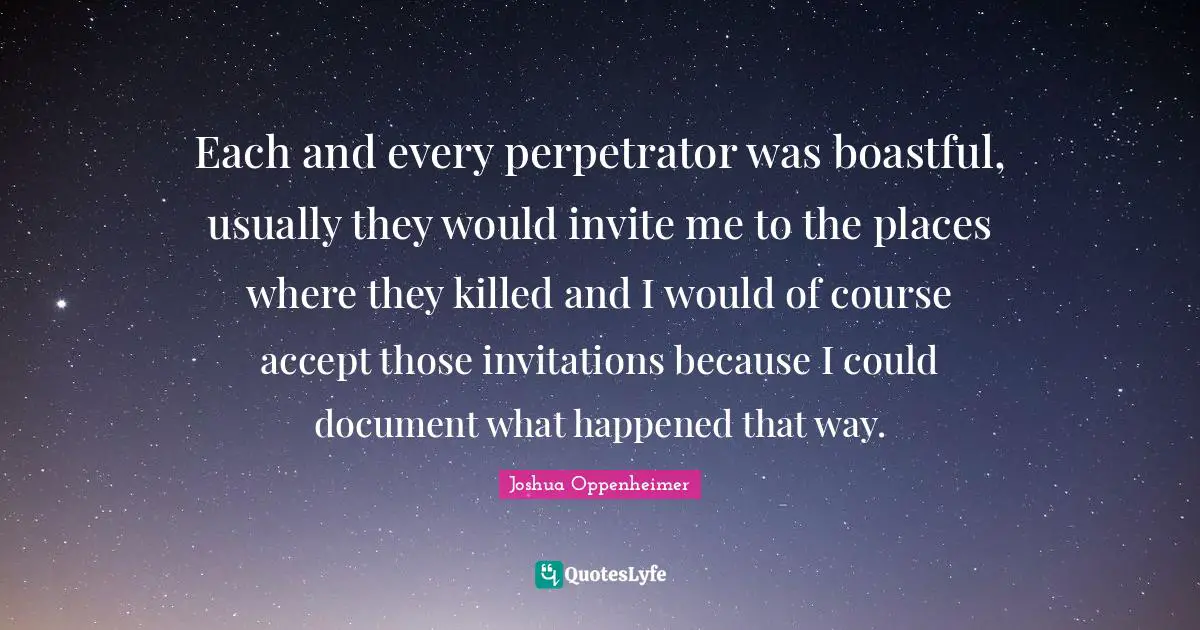 Each and every perpetrator was boastful, usually they would invite me to the places where they killed and I would of course accept those invitations because I could document what happened that way.