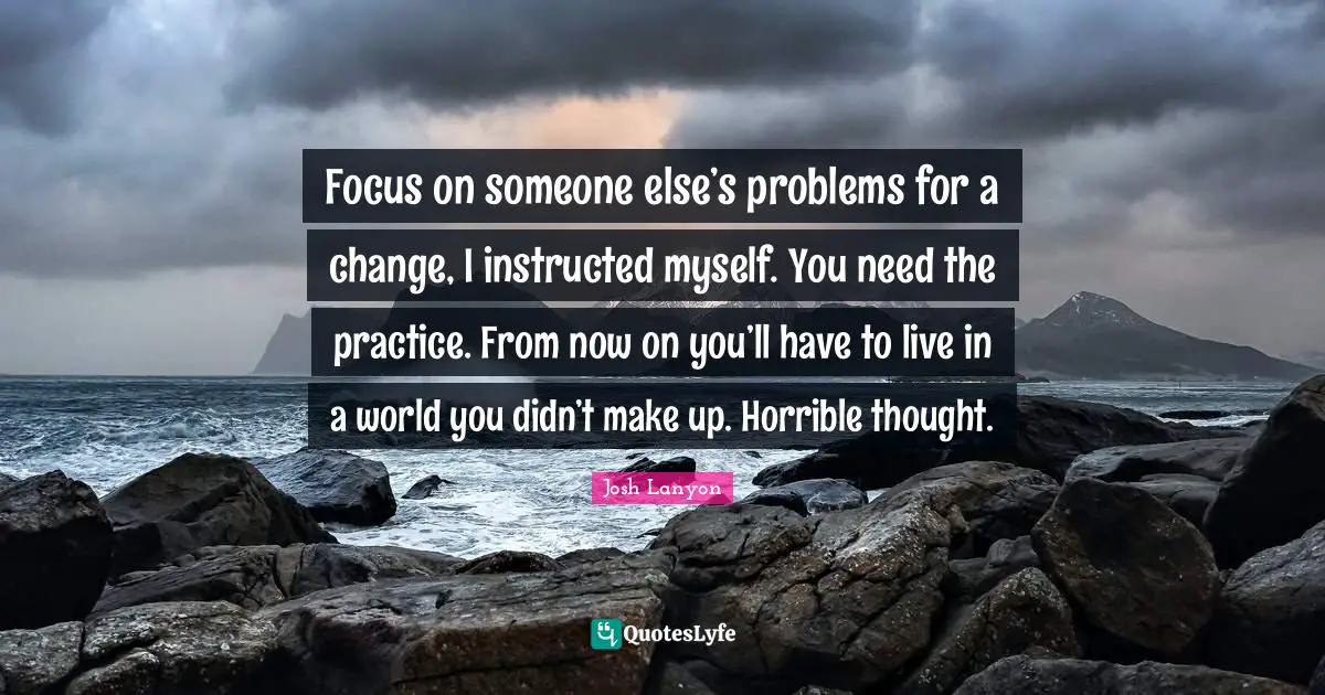 Focus on someone else’s problems for a change, I instructed myself. You need the practice. From now on you’ll have to live in a world you didn’t make up. Horrible thought.