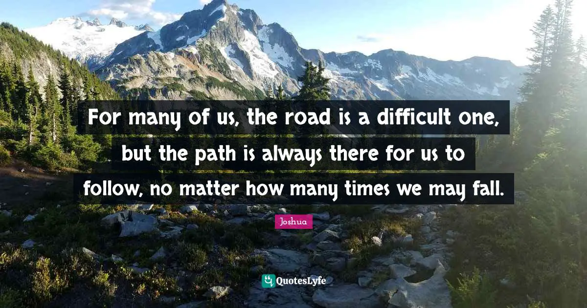 For many of us, the road is a difficult one, but the path is always there for us to follow, no matter how many times we may fall.
