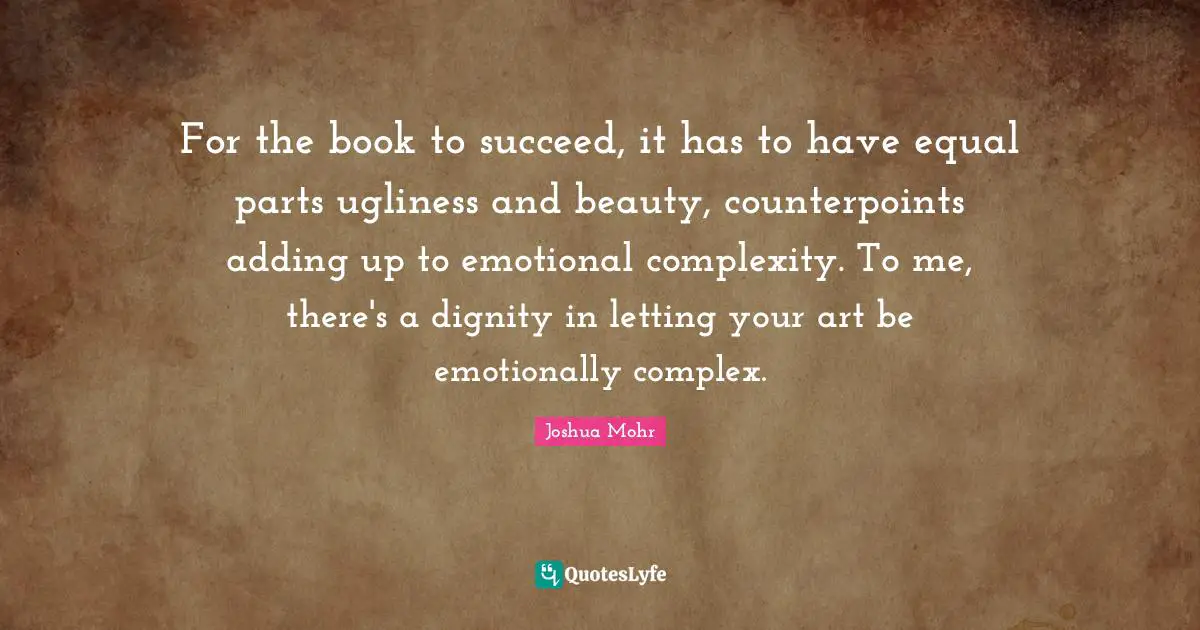 For the book to succeed, it has to have equal parts ugliness and beauty, counterpoints adding up to emotional complexity. To me, there's a dignity in letting your art be emotionally complex.