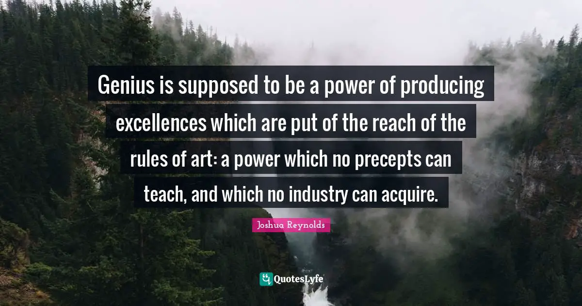 Genius is supposed to be a power of producing excellences which are put of the reach of the rules of art: a power which no precepts can teach, and which no industry can acquire.