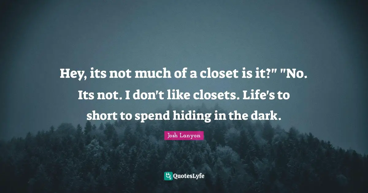 Hey, its not much of a closet is it?" "No. Its not. I don't like closets. Life's to short to spend hiding in the dark.