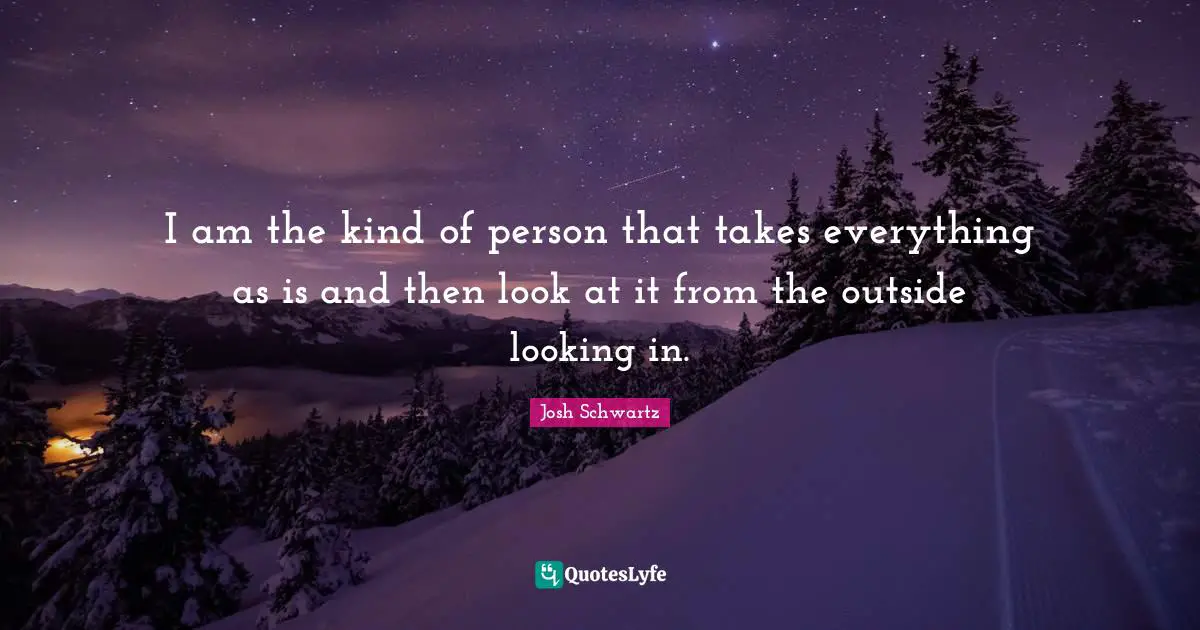 I am the kind of person that takes everything as is and then look at it from the outside looking in.