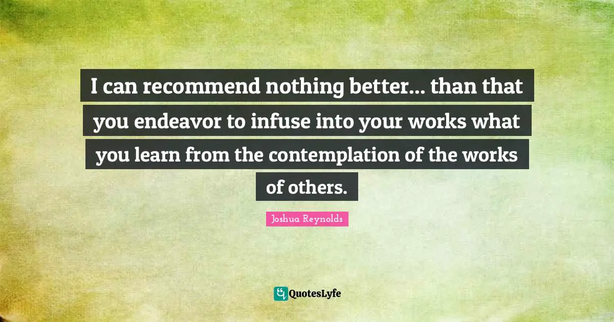 I can recommend nothing better... than that you endeavor to infuse into your works what you learn from the contemplation of the works of others.