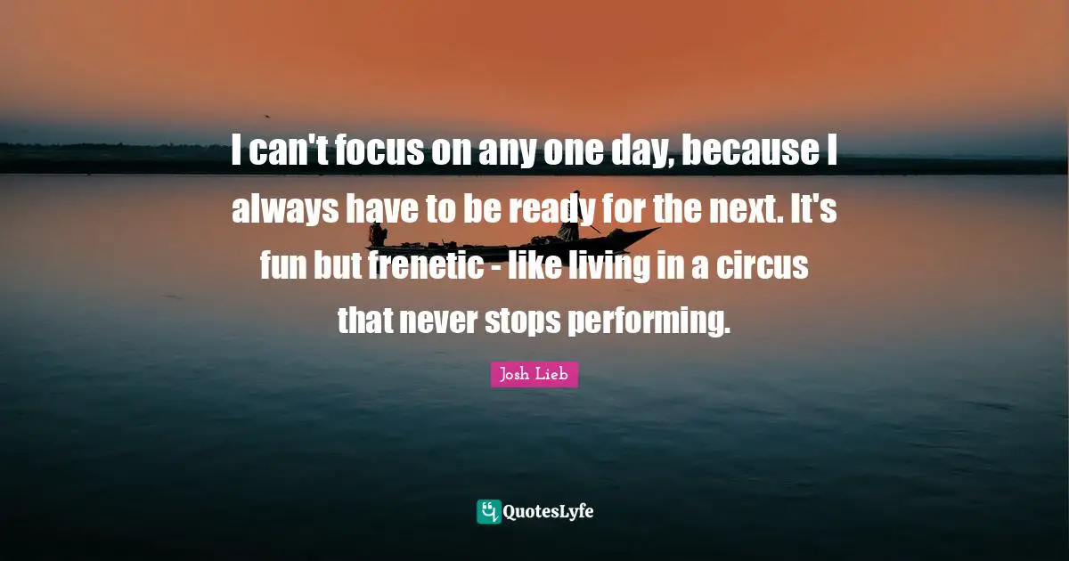 I can't focus on any one day, because I always have to be ready for the next. It's fun but frenetic - like living in a circus that never stops performing.
