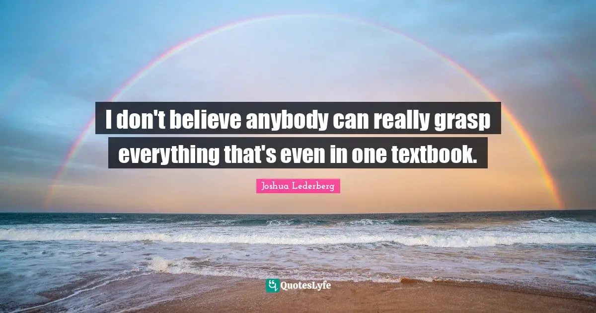 I don't believe anybody can really grasp everything that's even in one textbook.