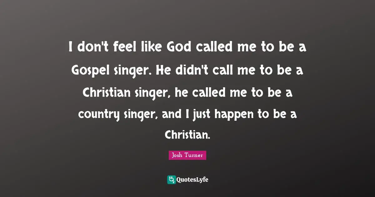 I don't feel like God called me to be a Gospel singer. He didn't call me to be a Christian singer, he called me to be a country singer, and I just happen to be a Christian.