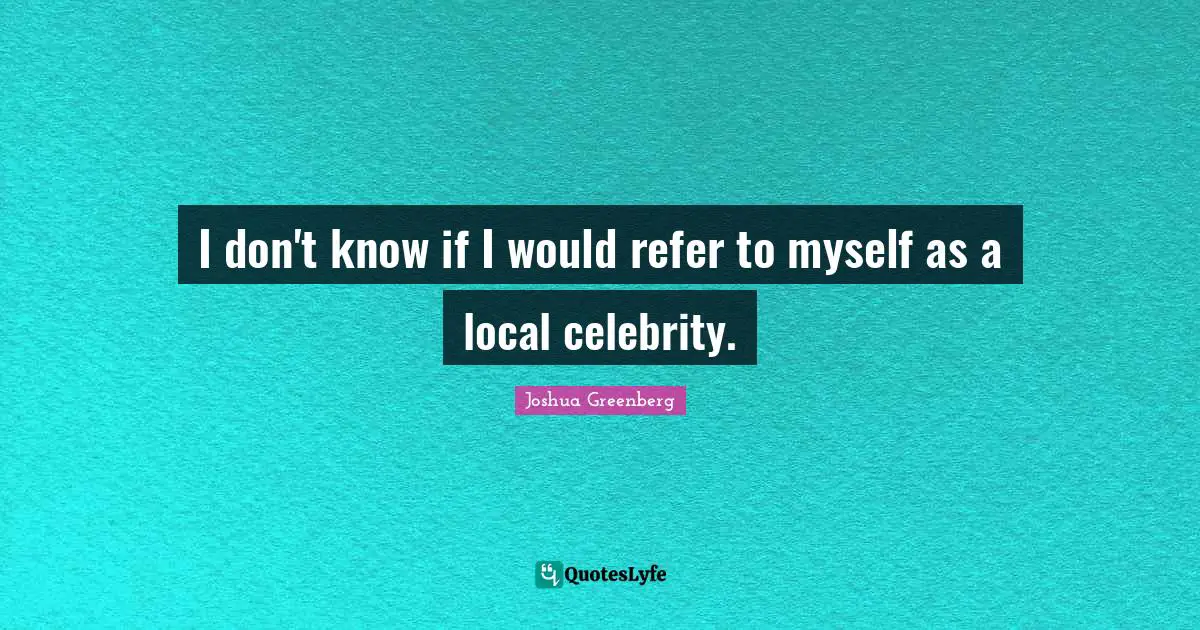 I don't know if I would refer to myself as a local celebrity.