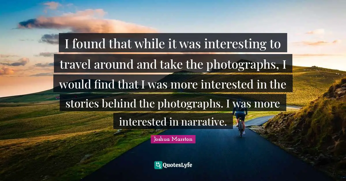 I found that while it was interesting to travel around and take the photographs, I would find that I was more interested in the stories behind the photographs. I was more interested in narrative.