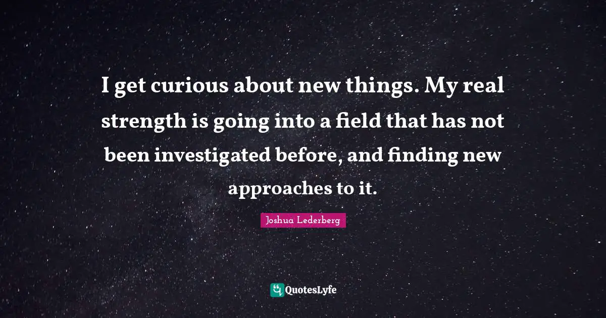 I get curious about new things. My real strength is going into a field that has not been investigated before, and finding new approaches to it.