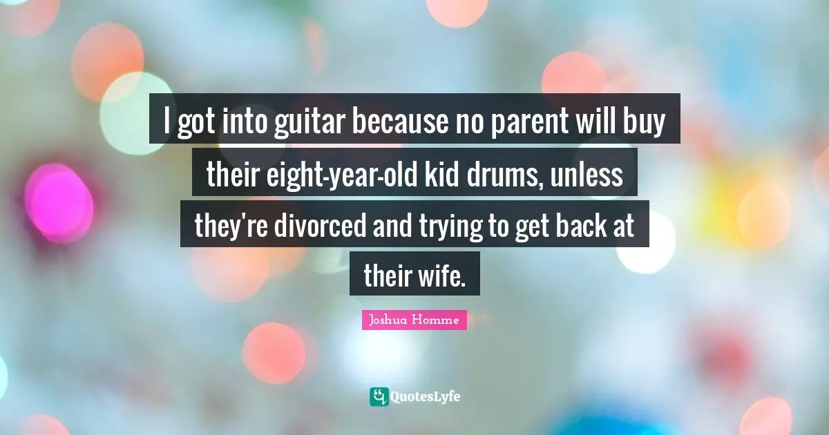 I got into guitar because no parent will buy their eight-year-old kid drums, unless they're divorced and trying to get back at their wife.