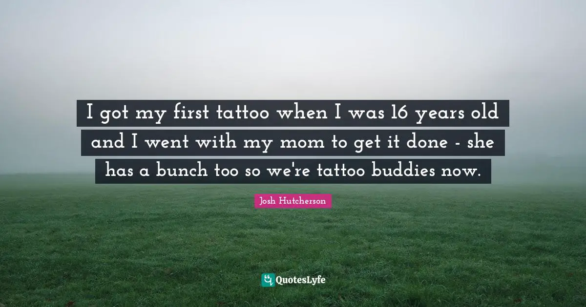 Josh Hutcherson Quotes: "I got my first tattoo when I was 16 years old and I went with my mom to get it done - she has a bunch too so we're tattoo buddies now."