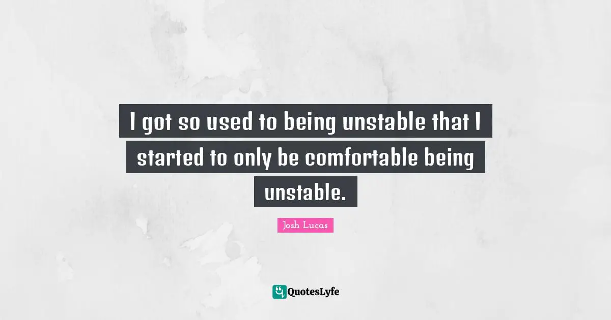 I got so used to being unstable that I started to only be comfortable being unstable.