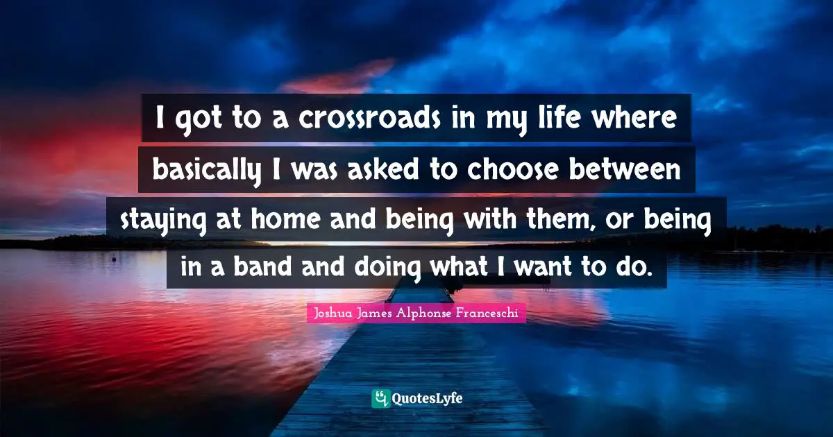 I got to a crossroads in my life where basically I was asked to choose between staying at home and being with them, or being in a band and doing what I want to do.
