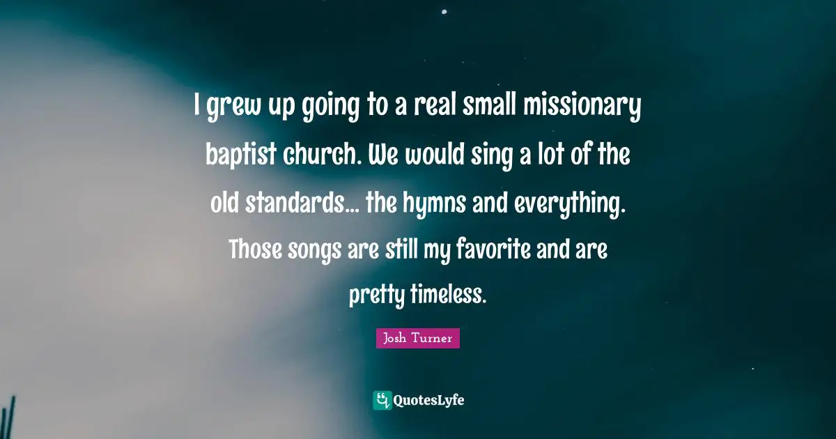 I grew up going to a real small missionary baptist church. We would sing a lot of the old standards... the hymns and everything. Those songs are still my favorite and are pretty timeless.