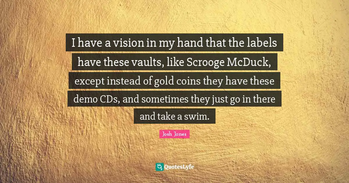 Vaults Quotes: "I have a vision in my hand that the labels have these vaults, like Scrooge McDuck, except instead of gold coins they have these demo CDs, and sometimes they just go in there and take a swim."