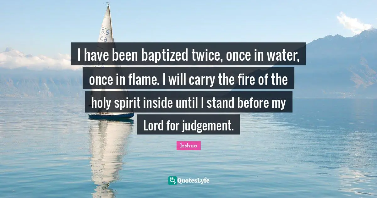 I have been baptized twice, once in water, once in flame. I will carry the fire of the holy spirit inside until I stand before my Lord for judgement.