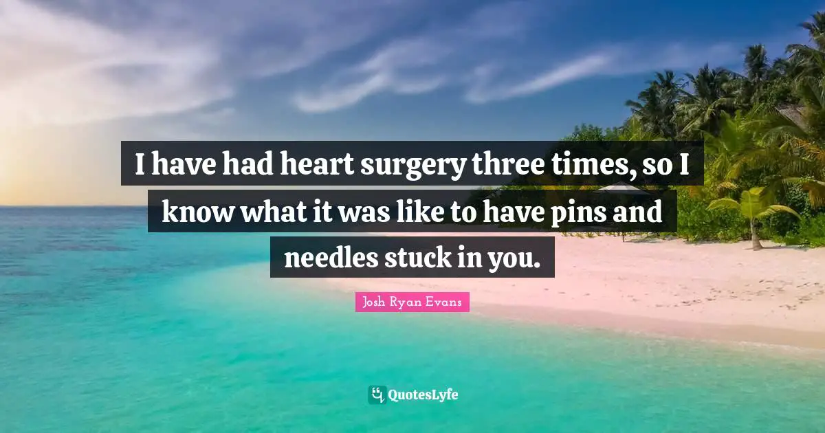 I have had heart surgery three times, so I know what it was like to have pins and needles stuck in you.