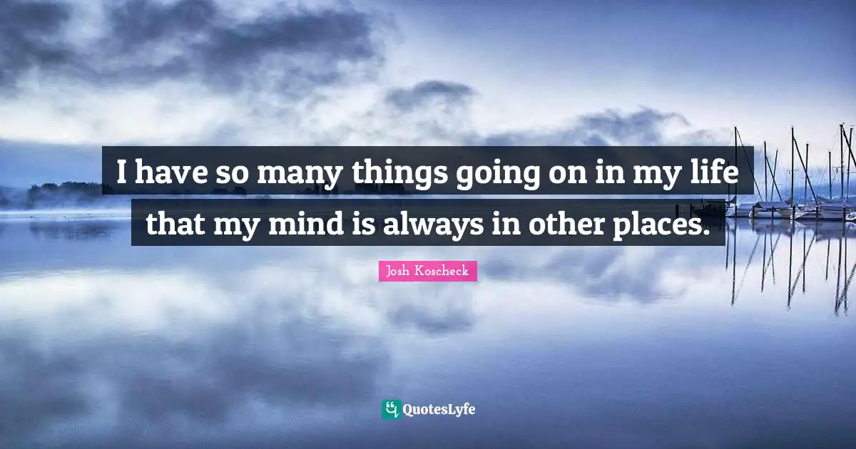 I have so many things going on in my life that my mind is always in other places.