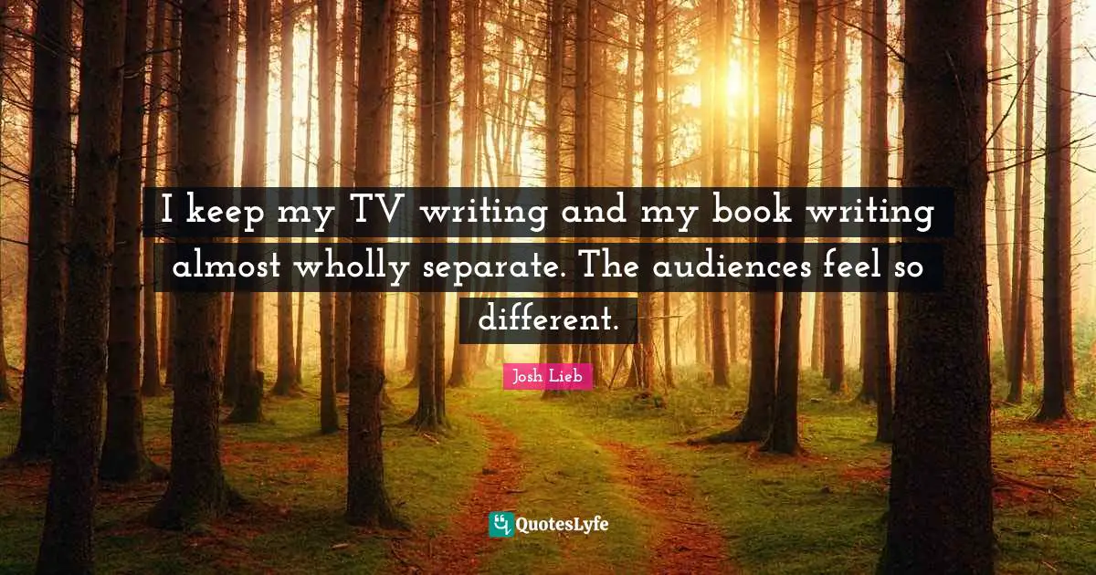 I keep my TV writing and my book writing almost wholly separate. The audiences feel so different.