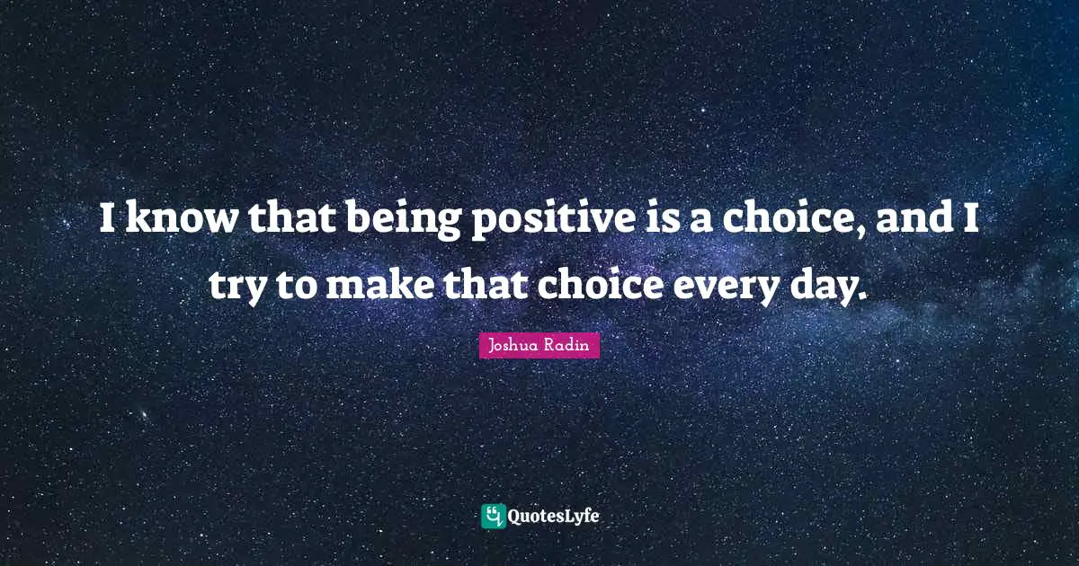 I know that being positive is a choice, and I try to make that choice every day.