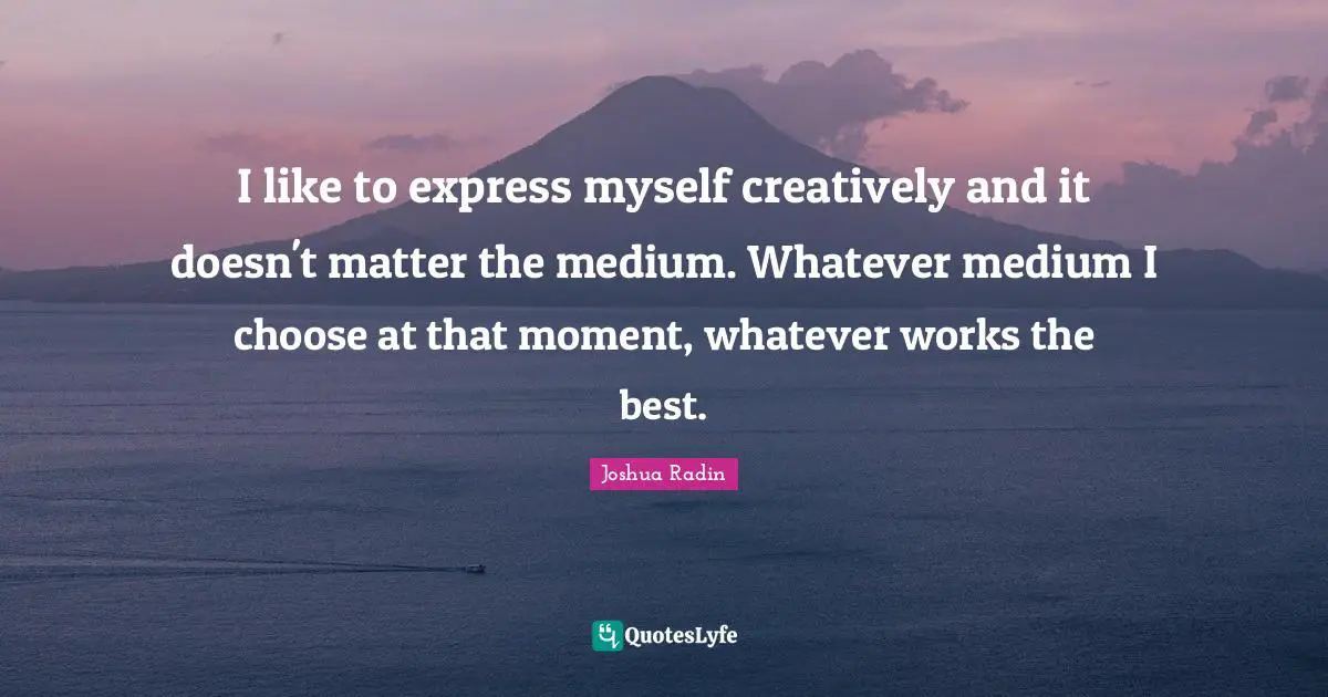 I like to express myself creatively and it doesn't matter the medium. Whatever medium I choose at that moment, whatever works the best.