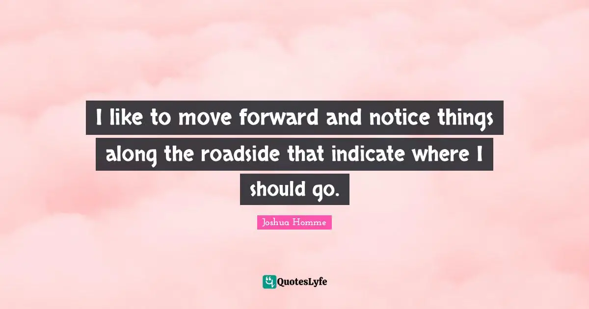 I like to move forward and notice things along the roadside that indicate where I should go.