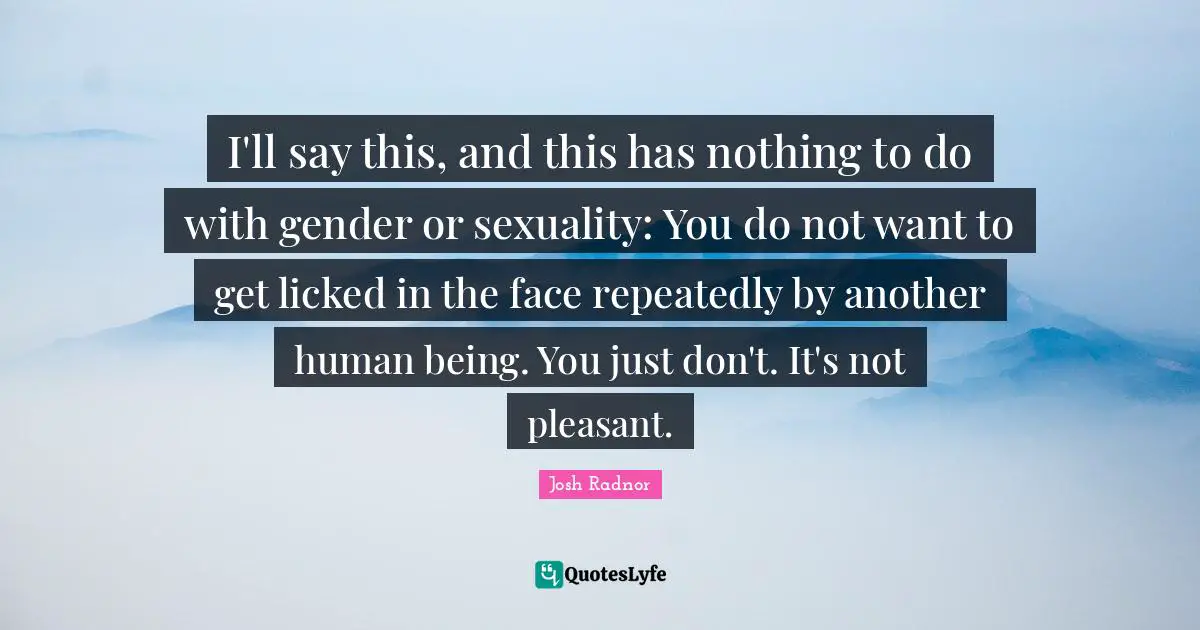 Josh Radnor Quotes: "I'll say this, and this has nothing to do with gender or sexuality: You do not want to get licked in the face repeatedly by another human being. You just don't. It's not pleasant."