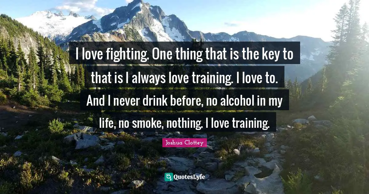 I love fighting. One thing that is the key to that is I always love training. I love to. And I never drink before, no alcohol in my life, no smoke, nothing. I love training.