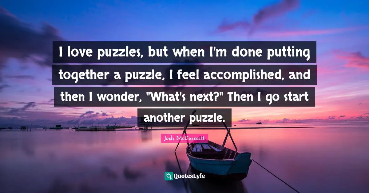 I love puzzles, but when I'm done putting together a puzzle, I feel accomplished, and then I wonder, "What's next?" Then I go start another puzzle.