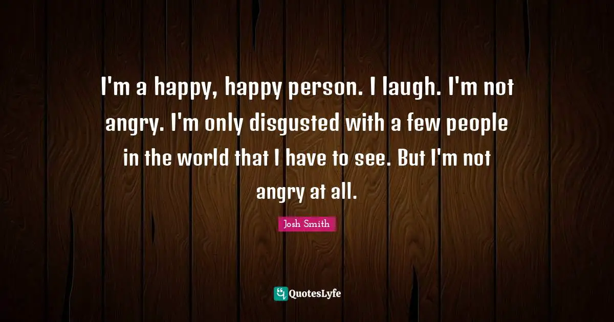I'm a happy, happy person. I laugh. I'm not angry. I'm only disgusted with a few people in the world that I have to see. But I'm not angry at all.