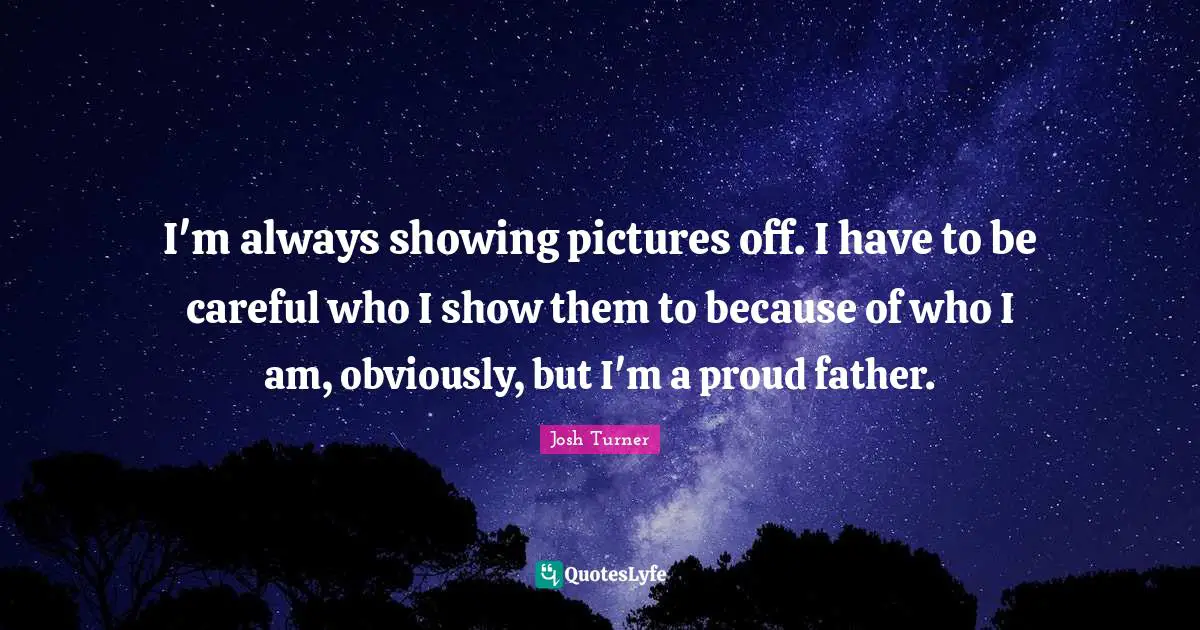 I'm always showing pictures off. I have to be careful who I show them to because of who I am, obviously, but I'm a proud father.